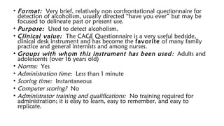 • Format: Very brief, relatively non confrontational questionnaire for
detection of alcoholism, usually directed “have you ever” but may be
focused to delineate past or present use.
• Purpose: Used to detect alcoholism.
• Clinical value: The CAGE Questionnaire is a very useful bedside,
clinical desk instrument and has become the favorite of many family
practice and general internists and among nurses.
• Groups with whom this instrument has been used: Adults and
adolescents (over 16 years old)
• Norms: Yes
• Administration time: Less than 1 minute
• Scoring time: Instantaneous
• Computer scoring? No
• Administrator training and qualifications: No training required for
administration; it is easy to learn, easy to remember, and easy to
replicate.
 