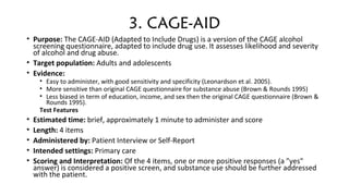 3. CAGE-AID
• Purpose: The CAGE-AID (Adapted to Include Drugs) is a version of the CAGE alcohol 
screening questionnaire, adapted to include drug use. It assesses likelihood and severity 
of alcohol and drug abuse.
• Target population: Adults and adolescents
• Evidence:
• Easy to administer, with good sensitivity and specificity (Leonardson et al. 2005).
• More sensitive than original CAGE questionnaire for substance abuse (Brown & Rounds 1995)
• Less biased in term of education, income, and sex then the original CAGE questionnaire (Brown & 
Rounds 1995).
Test Features
• Estimated time: brief, approximately 1 minute to administer and score
• Length: 4 items
• Administered by: Patient Interview or Self-Report
• Intended settings: Primary care
• Scoring and Interpretation: Of the 4 items, one or more positive responses (a "yes" 
answer) is considered a positive screen, and substance use should be further addressed 
with the patient.
 
