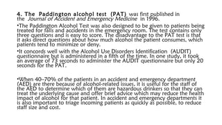 4. The Paddington alcohol test (PAT) was first published in
the Journal of Accident and Emergency Medicine in 1996.
•The Paddington Alcohol Test was also designed to be given to patients being
treated for falls and accidents in the emergency room. The test contains only
three questions and is easy to score. The disadvantage to the PAT test is that
it asks direct questions about how much alcohol the patient consumes, which
patients tend to minimize or deny.
•It concords well with the Alcohol Use Disorders Identification (AUDIT)
questionnaire but is administered in a fifth of the time. In one study, it took
an average of 73 seconds to administer the AUDIT questionnaire but only 20
seconds for the PAT.
•When 40–70% of the patients in an accident and emergency department
(AED) are there because of alcohol-related issues, it is useful for the staff of
the AED to determine which of them are hazardous drinkers so that they can
treat the underlying cause and offer brief advice which may reduce the health
impact of alcohol for that patient. In accident and emergency departments it
is also important to triage incoming patients as quickly as possible, to reduce
staff size and cost.
 