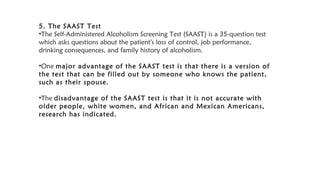 5. The SAAST Test
•The Self-Administered Alcoholism Screening Test (SAAST) is a 35-question test
which asks questions about the patient's loss of control, job performance,
drinking consequences, and family history of alcoholism.
•One major advantage of the SAAST test is that there is a version of
the test that can be filled out by someone who knows the patient,
such as their spouse.
•The disadvantage of the SAAST test is that it is not accurate with
older people, white women, and African and Mexican Americans,
research has indicated.
 