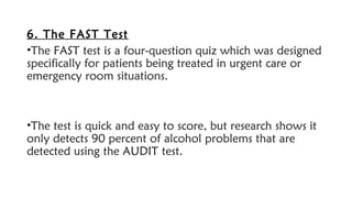 6. The FAST Test
•The FAST test is a four-question quiz which was designed
specifically for patients being treated in urgent care or
emergency room situations.
•The test is quick and easy to score, but research shows it
only detects 90 percent of alcohol problems that are
detected using the AUDIT test.
 
