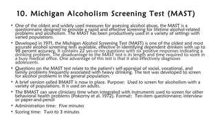 10. Michigan Alcoholism Screening Test (MAST)
• One of the oldest and widely used measures for assessing alcohol abuse, the MAST is a
questionnaire designed to provide a rapid and effective screening for lifetime alcohol-related
problems and alcoholism. The MAST has been productively used in a variety of settings with
varied populations.
• Developed in 1971, the Michigan Alcohol Screening Test (MAST) is one of the oldest and most
accurate alcohol screening tests available, effective in identifying dependent drinkers with up to
98 percent accuracy. It contains 22 yes-or-no questions with six positive responses indicating a
drinking problem. The disadvantage to the MAST test is its length and time required to score in
a busy medical office. One advantage of this test is that it also effectively diagnoses
adolescents.
• Questions on the MAST test relate to the patient's self-appraisal of social, vocational, and
family problems frequently associated with heavy drinking. The test was developed to screen
for alcohol problems in the general population.
• A brief version called BMAST is now in place. Purpose: Used to screen for alcoholism with a
variety of populations. It is used on adults.
• The BMAST can save clinicians time when integrated with instruments used to screen for other
behavioral health problems (Pokorny et al. 1972). Format: Ten-item questionnaire; interview
or paper-and-pencil
• Administration time: Five minutes
• Scoring time: Two to 3 minutes
 