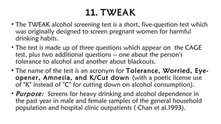 11. TWEAK
• The TWEAK alcohol screening test is a short, five-question test which
was originally designed to screen pregnant women for harmful
drinking habits.
• The test is made up of three questions which appear on the CAGE
test, plus two additional questions -- one about the person's
tolerance to alcohol and another about blackouts.
• The name of the test is an acronym for Tolerance, Worried, Eye-
opener, Amnesia, and K/Cut down (with a poetic license use
of "K" instead of "C" for cutting down on alcohol consumption).
• Purpose: Screens for heavy drinking and alcohol dependence in
the past year in male and female samples of the general household
population and hospital clinic outpatients ( Chan et al.1993).
 