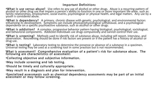 Important Definitions
•What is use versus abuse? Use refers to any use of alcohol or other drugs. Abuse is a recurring pattern of
alcohol or other drug use that impairs a person’s ability to function in one or more important life areas, such as:
family relationships, employment, social events, psychological or physical health, and legal matters. Any use by a
youth is considered abuse.
•What is dependency? A primary, chronic disease with genetic, psychological, and environmental factors
influencing its development. Symptoms can include physical/physiological withdrawal, and a psychological
dependence on a specific psychoactive substance, such as alcohol or other drugs.
•What is addiction? A complex, progressive behavior pattern having biological, psychological, sociological,
and behavioral components. Addicted individuals use drugs compulsively and cannot control their use.
•What is screening? Methods used to identify risk of substance abuse, including self report, interview, and
observation. Rescreening should be done if risk factors are present or if the patient has a history of alcohol or
drug use.
•What is testing? Laboratory testing to determine the presence or absence of a substance in a specimen.
Universal testing may be used as a screening tool in some practices but is not recommended.
What is assessment? Comprehensive evaluation of a patient’s risk for substance abuse. The
following are characteristics of assessment:
•Collecting objective and subjective information.
•May include screening and lab testing.
•Should be timely and culturally appropriate.
•May result in a diagnosis and plan for intervention.
•Specialized assessments such as chemical dependency assessments may be part of an initial
assessment or may follow screening.
 