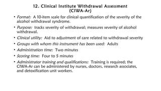 12. Clinical Institute Withdrawal Assessment
(CIWA-Ar)
• Format: A 10-item scale for clinical quantification of the severity of the
alcohol withdrawal syndrome.
• Purpose: tracks severity of withdrawal; measures severity of alcohol
withdrawal.
• Clinical utility: Aid to adjustment of care related to withdrawal severity
• Groups with whom this instrument has been used: Adults
• Administration time: Two minutes
• Scoring time: Four to 5 minutes
• Administrator training and qualifications: Training is required; the
CIWA-Ar can be administered by nurses, doctors, research associates,
and detoxification unit workers.
 
