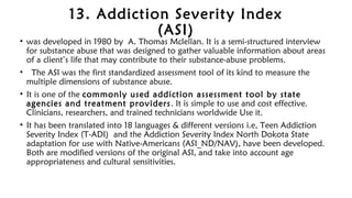 13. Addiction Severity Index
(ASI)
• was developed in 1980 by A. Thomas Mclellan. It is a semi-structured interview
for substance abuse that was designed to gather valuable information about areas
of a client’s life that may contribute to their substance-abuse problems.
•  The ASI was the first standardized assessment tool of its kind to measure the
multiple dimensions of substance abuse.
• It is one of the commonly used addiction assessment tool by state
agencies and treatment providers. It is simple to use and cost effective.
Clinicians, researchers, and trained technicians worldwide Use it.
• It has been translated into 18 languages & different versions i.e, Teen Addiction
Severity Index (T-ADI) and the Addiction Severity Index North Dokota State
adaptation for use with Native-Americans (ASI_ND/NAV), have been developed.
Both are modified versions of the original ASI, and take into account age
appropriateness and cultural sensitivities.
 