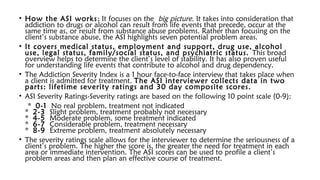 • How the ASI works; It focuses on the big picture. It takes into consideration that
addiction to drugs or alcohol can result from life events that precede, occur at the
same time as, or result from substance abuse problems. Rather than focusing on the
client’s substance abuse, the ASI highlights seven potential problem areas.
• It covers medical status, employment and support, drug use, alcohol
use, legal status, family/social status, and psychiatric status. This broad
overview helps to determine the client’s level of stability. It has also proven useful
for understanding life events that contribute to alcohol and drug dependency.
• The Addiction Severity Index is a 1 hour face-to-face interview that takes place when
a client is admitted for treatment. The ASI interviewer collects data in two
parts: lifetime severity ratings and 30 day composite scores.
• ASI Severity Ratings-Severity ratings are based on the following 10 point scale (0-9):
* 0-1 No real problem, treatment not indicated
* 2-3 Slight problem, treatment probably not necessary
* 4-5 Moderate problem, some treatment indicated
* 6-7 Considerable problem, treatment necessary
* 8-9 Extreme problem, treatment absolutely necessary
• The severity ratings scale allows for the interviewer to determine the seriousness of a
client’s problem. The higher the score is, the greater the need for treatment in each
area or immediate intervention. The ASI scores can be used to profile a client’s
problem areas and then plan an effective course of treatment.
 