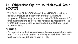 14. Objective Opiate Withdrawal Scale
(OOWS)
• The Objective Opiate Withdrawal Scale (OOWS) provides an
objective measure of the severity of opiate withdrawal
symptoms. This tool may be used as part of initial assessment, for
ongoing monitoring to assess their response to medication. The
OOWS is frequently used when monitoring withdrawal using
Buprenorphine.
• Scoring:
• Encourage the patient to score down the columns placing a score
from 0 – 1 (symptom present or absent) for each item. Add the
total score for possible range from 0 – 13.
 