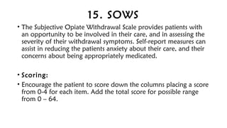 15. SOWS
• The Subjective Opiate Withdrawal Scale provides patients with
an opportunity to be involved in their care, and in assessing the
severity of their withdrawal symptoms. Self-report measures can
assist in reducing the patients anxiety about their care, and their
concerns about being appropriately medicated.
• Scoring:
• Encourage the patient to score down the columns placing a score
from 0-4 for each item. Add the total score for possible range
from 0 – 64.
 