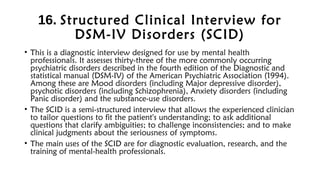16. Structured Clinical Interview for
DSM-IV Disorders (SCID)
• This is a diagnostic interview designed for use by mental health
professionals. It assesses thirty-three of the more commonly occurring
psychiatric disorders described in the fourth edition of the Diagnostic and
statistical manual (DSM-IV) of the American Psychiatric Association (1994).
Among these are Mood disorders (including Major depressive disorder),
psychotic disorders (including Schizophrenia), Anxiety disorders (including
Panic disorder) and the substance-use disorders.
• The SCID is a semi-structured interview that allows the experienced clinician
to tailor questions to fit the patient's understanding; to ask additional
questions that clarify ambiguities; to challenge inconsistencies; and to make
clinical judgments about the seriousness of symptoms.
• The main uses of the SCID are for diagnostic evaluation, research, and the
training of mental-health professionals.
 
