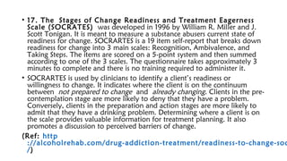 • 17. The Stages of Change Readiness and Treatment Eagerness
Scale (SOCRATES) was developed in 1996 by William R. Miller and J.
Scott Tonigan. It is meant to measure a substance abusers current state of
readiness for change. SOCRARTES is a 19 item self-report that breaks down
readiness for change into 3 main scales: Recognition, Ambivalence, and
Taking Steps. The items are scored on a 5-point system and then summed
according to one of the 3 scales. The questionnaire takes approximately 3
minutes to complete and there is no training required to administer it.
• SOCRARTES is used by clinicians to identify a client’s readiness or
willingness to change. It indicates where the client is on the continuum
between not prepared to change and already changing. Clients in the pre-
contemplation stage are more likely to deny that they have a problem.
Conversely, clients in the preparation and action stages are more likely to
admit that they have a drinking problem. Determining where a client is on
the scale provides valuable information for treatment planning. It also
promotes a discussion to perceived barriers of change.
(Ref: http
://alcoholrehab.com/drug-addiction-treatment/readiness-to-change-soc
/)
 