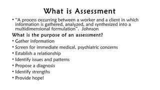 What is Assessment
• “A process occurring between a worker and a client in which
information is gathered, analyzed, and synthesized into a
multidimensional formulation”. Johnson
What is the purpose of an assessment?
• Gather information
• Screen for immediate medical, psychiatric concerns
• Establish a relationship
• Identify issues and patterns
• Propose a diagnosis
• Identify strengths
• Provide hope!
 