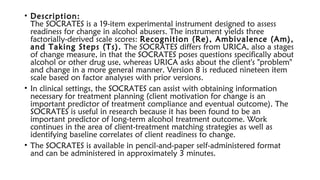 • Description: 
The SOCRATES is a 19-item experimental instrument designed to assess
readiness for change in alcohol abusers. The instrument yields three
factorially-derived scale scores: Recognition (Re), Ambivalence (Am),
and Taking Steps (Ts). The SOCRATES differs from URICA, also a stages
of change measure, in that the SOCRATES poses questions specifically about
alcohol or other drug use, whereas URICA asks about the client's "problem"
and change in a more general manner. Version 8 is reduced nineteen item
scale based on factor analyses with prior versions.
• In clinical settings, the SOCRATES can assist with obtaining information
necessary for treatment planning (client motivation for change is an
important predictor of treatment compliance and eventual outcome). The
SOCRATES is useful in research because it has been found to be an
important predictor of long-term alcohol treatment outcome. Work
continues in the area of client-treatment matching strategies as well as
identifying baseline correlates of client readiness to change.
• The SOCRATES is available in pencil-and-paper self-administered format
and can be administered in approximately 3 minutes.
 