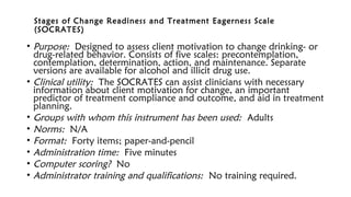 Stages of Change Readiness and Treatment Eagerness Scale
(SOCRATES)
• Purpose: Designed to assess client motivation to change drinking- or
drug-related behavior. Consists of five scales: precontemplation,
contemplation, determination, action, and maintenance. Separate
versions are available for alcohol and illicit drug use.
• Clinical utility: The SOCRATES can assist clinicians with necessary
information about client motivation for change, an important
predictor of treatment compliance and outcome, and aid in treatment
planning.
• Groups with whom this instrument has been used: Adults
• Norms: N/A
• Format: Forty items; paper-and-pencil
• Administration time: Five minutes
• Computer scoring? No
• Administrator training and qualifications: No training required.
 