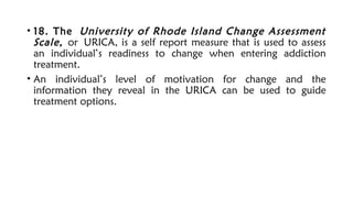 • 18. The University of Rhode Island Change Assessment
Scale, or URICA, is a self report measure that is used to assess
an individual’s readiness to change when entering addiction
treatment.
• An individual’s level of motivation for change and the
information they reveal in the URICA can be used to guide
treatment options.
 