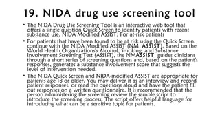 19. NIDA drug use screening tool
• The NIDA Drug Use Screening Tool is an interactive web tool that
offers a single question Quick Screen to identify patients with recent
substance use. NIDA Modified ASSIST: For at-risk patients
• For patients that have been found to be at risk using the Quick Screen,
continue with the NIDA Modified ASSIST (NM ASSIST). Based on the
World Health Organizations's Alcohol, Smoking, and Substance
Involvement Screening Test (ASSIST), the NMASSIST guides clinicians
through a short series of screening questions and, based on the patient's
responses, generates a substance involvement score that suggests the
level of intervention needed.
• The NIDA Quick Screen and NIDA-modified ASSIST are appropriate for
patients age 18 or older. You may deliver it as an interview and record
patient responses, or read the questions aloud and have the patient fill
out responses on a written questionnaire. It is recommended that the
person administering the screening review the sample script to
introduce the screening process. The script offers helpful language for
introducing what can be a sensitive topic for patients.
 