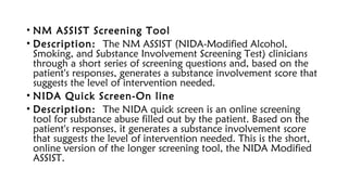 • NM ASSIST Screening Tool
• Description: The NM ASSIST (NIDA-Modified Alcohol,
Smoking, and Substance Involvement Screening Test) clinicians
through a short series of screening questions and, based on the
patient's responses, generates a substance involvement score that
suggests the level of intervention needed.
• NIDA Quick Screen-On line
• Description: The NIDA quick screen is an online screening
tool for substance abuse filled out by the patient. Based on the
patient's responses, it generates a substance involvement score
that suggests the level of intervention needed. This is the short,
online version of the longer screening tool, the NIDA Modified
ASSIST.
 