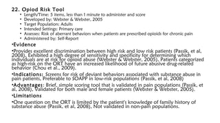 22. Opiod Risk Tool
• Length/Time: 5 items, less than 1 minute to administer and score
• Developed by: Webster & Webster, 2005
• Target Population: Adults
• Intended Settings: Primary care
• Assesses: Risk of aberrant behaviors when patients are prescribed opioids for chronic pain
• Administered by: Self-Report
•Evidence
•Provides excellent discrimination between high risk and low risk patients (Passik, et al,
2008), Exhibited a high degree of sensitivity and specificity for determining which
individuals are at risk for opioid abuse (Webster & Webster, 2005), Patients categorized
as high-risk on the ORT have an increased likelihood of future abusive drug-related
behavior (Chou et al., 2009).
•Indications: Screens for risk of deviant behaviors associated with substance abuse in
pain patients, Preferable to SOAPP in low-risk populations (Passik, et al, 2008)
•Advantages: Brief, simple scoring tool that is validated in pain populations (Passik, et
al, 2008), Validated for both male and female patients (Webster & Webster, 2005).
•Limitations
•One question on the ORT is limited by the patient's knowledge of family history of
substance abuse (Passik, et al, 2008), Not validated in non-pain populations.
 
