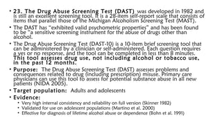 • 23. The Drug Abuse Screening Test (DAST) was developed in 1982 and
is still an excellent screening tool. It is a 28-item self-report scale that consists of
items that parallel those of the Michigan Alcoholism Screening Test (MAST).
• The DAST has “exhibited valid psychometric properties” and has been found
to be “a sensitive screening instrument for the abuse of drugs other than
alcohol.
• The Drug Abuse Screening Test (DAST-10) is a 10-item brief screening tool that
can be administered by a clinician or self-administered. Each question requires
a yes or no response, and the tool can be completed in less than 8 minutes.
This tool assesses drug use, not including alcohol or tobacco use,
in the past 12 months.
• Purpose: The Drug Abuse Screening Test (DAST) assesses problems and
consequences related to drug (including prescription) misuse. Primary care
physicians can use this tool to assess for potential substance abuse in all new
patients (NIDA 2005).
• Target population: Adults and adolescents
• Evidence:
• Very high internal consistency and reliability on full version (Skinner 1982)
• Validated for use on adolescent populations (Martino et al. 2000)
• Effective for diagnosis of lifetime alcohol abuse or dependence (Bohn et al. 1991)
 