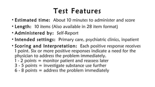 Test Features
• Estimated time: About 10 minutes to administer and score
• Length: 10 items (Also available in 28 item format)
• Administered by: Self-Report
• Intended settings: Primary care, psychiatric clinics, inpatient
• Scoring and Interpretation: Each positive response receives
1 point. Six or more positive responses indicate a need for the
physician to address the problem immediately. 
1 - 2 points = monitor patient and reassess later 
3 - 5 points = investigate substance use further 
6 - 8 points = address the problem immediately
 