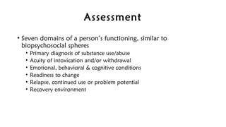 Assessment
• Seven domains of a person’s functioning, similar to
biopsychosocial spheres
• Primary diagnosis of substance use/abuse
• Acuity of intoxication and/or withdrawal
• Emotional, behavioral & cognitive conditions
• Readiness to change
• Relapse, continued use or problem potential
• Recovery environment
 