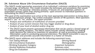 24. Substance Abuse Life Circumstance Evaluation (SALCE)
•The SALCE model approaches assessment of an individual’s substance use/abuse by examining
a broad range of behavior. This model simulates the techniques and procedures that would
be employed in the personal interview process. It focuses on, and examines, patterns of
respondent answers rather than relying primarily upon answers to individual questions in
formulating the SALCE evaluation.
•The goal of this examination is to arrive at the most appropriate intervention to bring about
the required behavior change. The written evaluation consists of 98 questions. Most questions
require a “yes” or “no” answer. The report provides:
• Analysis and verification of truthfulness of answers provided
• Analysis of your current stressors that may trigger alcohol or drug abuse
• Analysis of your level of alcohol and/or drug use
• The SALCE report presents assessment information that can be used in a broad range of
decision-making situations. The SALCE report includes specific identifiers for making
quick decisions for referral to treatment or education, as well as providing detailed
information useful in conducting personal interviews. The SALCE instrument is easy to
administer and provides accurate information in a matter of minutes.
•The SALCE report addresses and includes the following assessment issues:
- Test Taking Attitude -Driving Record
- Life Circumstance Evaluation -Demographics
- Drinking Evaluation Category -Important Symptoms
- Alcohol Addiction Evaluation -Summary score
- Drug Use Evaluation -Recommended Interventions
 