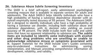 26. Substance Abuse Subtle Screening Inventory
• The SASSI is a brief self-report, easily administered psychological
screening measure that is available in separate versions for adults and
adolescents. The Adult SASSI-3 helps identify individuals who have a
high probability of having a substance dependence disorder with an
overall empirically tested accuracy of 93 percent. The Adolescent SASSI-
A2 is designed to identify individuals who have a high probability of
having a substance use disorder, including both substance abuse and
substance dependence, with its decision rules yielding an overall
accuracy of 94 percent. The SASSI includes both face valid and subtle
items that have no apparent relationship to substance use. The subtle
items are included to identify some individuals with alcohol
and other drug problems who are unwilling or unable to
acknowledge substance misuse or symptoms associated with
it. Support materials for the SASSI include User’s Guides containing
easy-to-understand instructions for administering, scoring,
interpretation, and Manuals providing comprehensive information on
development, reliability, and validity.
 