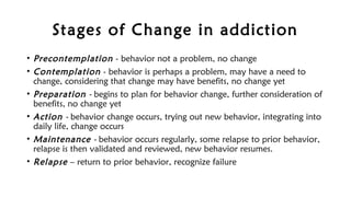 Stages of Change in addiction
• Precontemplation - behavior not a problem, no change
• Contemplation - behavior is perhaps a problem, may have a need to
change, considering that change may have benefits, no change yet
• Preparation - begins to plan for behavior change, further consideration of
benefits, no change yet
• Action - behavior change occurs, trying out new behavior, integrating into
daily life, change occurs
• Maintenance - behavior occurs regularly, some relapse to prior behavior,
relapse is then validated and reviewed, new behavior resumes.
• Relapse – return to prior behavior, recognize failure
 