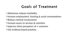 Goals of Treatment
• Abstinence reduces morbidity
• Increase employment, housing & social connectedness
• Reduce criminal involvement
• Increase access to services & retention
• Improve client perception of + outcome
• Use evidence-based practices
 