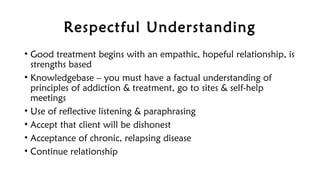 Respectful Understanding
• Good treatment begins with an empathic, hopeful relationship, is
strengths based
• Knowledgebase – you must have a factual understanding of
principles of addiction & treatment, go to sites & self-help
meetings
• Use of reflective listening & paraphrasing
• Accept that client will be dishonest
• Acceptance of chronic, relapsing disease
• Continue relationship
 