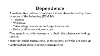 Dependence
• A maladaptive pattern of substance abuse characterized by three
or more of the following,(DSM IV)
• Tolerance
• Withdrawal
• Taken in larger amounts or for longer than intended
• Desire or efforts to cut down or quit
• Time spent in activities necessary to obtain the substance or in drug
seeking
• Important social, occupational, or recreational activities are given up
• Continued use despite adverse consequences
 