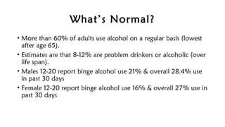 What’s Normal?
• More than 60% of adults use alcohol on a regular basis (lowest
after age 65).
• Estimates are that 8-12% are problem drinkers or alcoholic (over
life span).
• Males 12-20 report binge alcohol use 21% & overall 28.4% use
in past 30 days
• Female 12-20 report binge alcohol use 16% & overall 27% use in
past 30 days
 