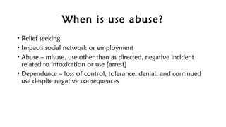 When is use abuse?
• Relief seeking
• Impacts social network or employment
• Abuse – misuse, use other than as directed, negative incident
related to intoxication or use (arrest)
• Dependence – loss of control, tolerance, denial, and continued
use despite negative consequences
 