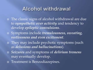 









The classic signs of alcohol withdrawal are due
to sympathetic over activity and tendency to
develop epileptic convulsions.
Symptoms include tremulousness, sweating,
restlessness and even excitement.
They may include psychotic symptoms (such
as delusions and hallucinations).
Seizures and symptoms of delirium tremens
may eventually develop.
Treatment is Benzodiazepines.

 