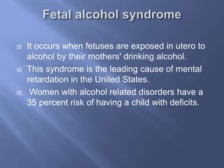 





It occurs when fetuses are exposed in utero to
alcohol by their mothers' drinking alcohol.
This syndrome is the leading cause of mental
retardation in the United States.
Women with alcohol related disorders have a
35 percent risk of having a child with deficits.

 