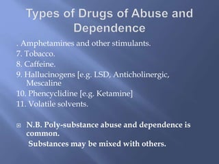 . Amphetamines and other stimulants.
7. Tobacco.
8. Caffeine.
9. Hallucinogens [e.g. LSD, Anticholinergic,
Mescaline
10. Phencyclidine [e.g. Ketamine]
11. Volatile solvents.


N.B. Poly-substance abuse and dependence is
common.
Substances may be mixed with others.

 
