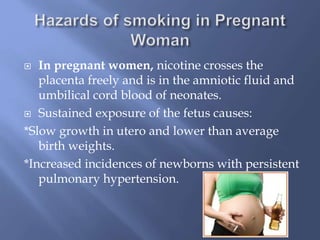 In pregnant women, nicotine crosses the
placenta freely and is in the amniotic fluid and
umbilical cord blood of neonates.
 Sustained exposure of the fetus causes:
*Slow growth in utero and lower than average
birth weights.
*Increased incidences of newborns with persistent
pulmonary hypertension.


 
