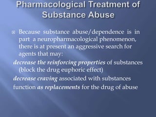 Because substance abuse/dependence is in
part a neuropharmacological phenomenon,
there is at present an aggressive search for
agents that may:
decrease the reinforcing properties of substances
(block the drug euphoric effect)
decrease craving associated with substances
function as replacements for the drug of abuse



 