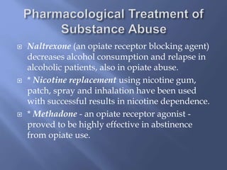 





Naltrexone (an opiate receptor blocking agent)
decreases alcohol consumption and relapse in
alcoholic patients, also in opiate abuse.
* Nicotine replacement using nicotine gum,
patch, spray and inhalation have been used
with successful results in nicotine dependence.
* Methadone - an opiate receptor agonist proved to be highly effective in abstinence
from opiate use.

 