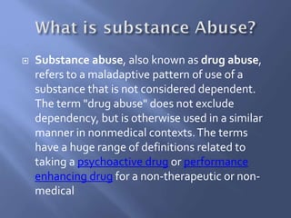 

Substance abuse, also known as drug abuse,
refers to a maladaptive pattern of use of a
substance that is not considered dependent.
The term "drug abuse" does not exclude
dependency, but is otherwise used in a similar
manner in nonmedical contexts. The terms
have a huge range of definitions related to
taking a psychoactive drug or performance
enhancing drug for a non-therapeutic or nonmedical

 