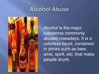 Alcohol is the major
substance commonly
abused nowadays. It is a
colorless liquid, contained
in drinks such as beer,
wine, spirit, etc. that make
people drunk.

 