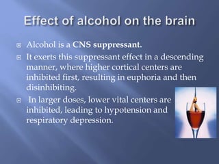 




Alcohol is a CNS suppressant.
It exerts this suppressant effect in a descending
manner, where higher cortical centers are
inhibited first, resulting in euphoria and then
disinhibiting.
In larger doses, lower vital centers are
inhibited, leading to hypotension and
respiratory depression.

 