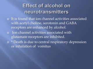 





It is found that ion channel activities associated
with acetyl choline, serotonin and GABA
receptors are enhanced by alcohol.
Ion channel activities associated with
glutamate receptors are inhibited.
* Death is due to central respiratory depression
or inhalation of vomitus

 