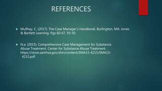 REFERENCES
 Mullhay, C. (2017). The Case Manager’s Handbook. Burlington, MA: Jones
& Bartlett Learning. Pgs 60-67, 93-95
 N.a. (2015). Comprehensive Case Management for Substance
Abuse Treatment. Center for Substance Abuse Treatment.
https://store.samhsa.gov/shin/content/SMA15-4215/SMA15-
4215.pdf
 