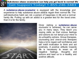 Substance abuse counselors can help you get back to normal life 
A substance abuse counselor is equipped with the knowledge and 
experience to help substance abuse addicts regain their normal life. The 
self-destructive habit can rob a person of happiness in life and a normal 
family life. Putting up with an addict is a greater test for the loved ones 
than it is for the family. 
Once visiting a substance abuse 
counselor is achieved, he can serve 
you in many ways. They teach you 
coping skills so that vicious feelings 
and actions do not tempt your mind to 
do unhealthy actions. Group therapies, 
counseling and one-on-one therapies 
help a lot to regain self confidence and 
will instill motivation to think and act 
positively. A positive attitude towards 
life is necessary to wean us off 
negative feelings, thoughts and 
actions and lead us to a healthy and 
positive attitude. 
 