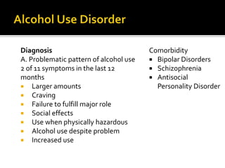 Diagnosis
A. Problematic pattern of alcohol use
2 of 11 symptoms in the last 12
months
 Larger amounts
 Craving
 Failure to fulfill major role
 Social effects
 Use when physically hazardous
 Alcohol use despite problem
 Increased use
Comorbidity
 Bipolar Disorders
 Schizophrenia
 Antisocial
Personality Disorder
 