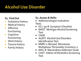 S1. Find Out
 Substance history
 Medical history
 Affective
functioning
 Cognitive
functioning
 Work history
 Trauma history
 Family history
S2. Assess & Refer
 Addictionologist evaluation
Tests
 SCL-90-R Symptom Checklist
 MAST Michigan Alcohol Screening
Test
 CAGE
 AUDIT Alcohol Use Disorders
IdentificationTest
 MMPI-2-Revised Minnesota
Multiphasic Personality Inventory-2
 MAC-R MacAndrew Addiction Scale
 CAST hildren ofAlcoholics Screening
Test
 