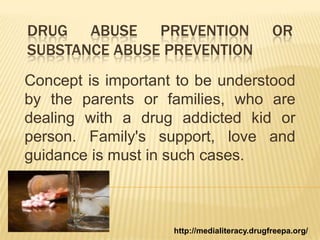 DRUG ABUSE PREVENTION OR
SUBSTANCE ABUSE PREVENTION
Concept is important to be understood
by the parents or families, who are
dealing with a drug addicted kid or
person. Family's support, love and
guidance is must in such cases.
http://medialiteracy.drugfreepa.org/
 
