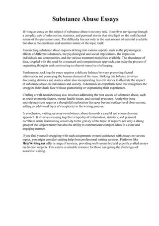 Substance Abuse Essays
Writing an essay on the subject of substance abuse is no easy task. It involves navigating through
a complex web of information, statistics, and personal stories that shed light on the multifaceted
nature of this pervasive issue. The difficulty lies not only in the vast amount of material available
but also in the emotional and sensitive nature of the topic itself.
Researching substance abuse requires delving into various aspects, such as the physiological
effects of different substances, the psychological and social implications, the impact on
individuals and communities, and the various treatment modalities available. The abundance of
data, coupled with the need for a nuanced and compassionate approach, can make the process of
organizing thoughts and constructing a coherent narrative challenging.
Furthermore, tackling the essay requires a delicate balance between presenting factual
information and conveying the human element of the issue. Striking this balance involves
discussing statistics and studies while also incorporating real-life stories to illustrate the impact
of substance abuse on individuals and society. It demands an empathetic tone that recognizes the
struggles individuals face without glamorizing or stigmatizing their experiences.
Crafting a well-rounded essay also involves addressing the root causes of substance abuse, such
as socio-economic factors, mental health issues, and societal pressures. Analyzing these
underlying issues requires a thoughtful exploration that goes beyond surface-level observations,
adding an additional layer of complexity to the writing process.
In conclusion, writing an essay on substance abuse demands a careful and comprehensive
approach. It involves weaving together a tapestry of information, statistics, and personal
narratives while maintaining sensitivity to the gravity of the topic. It requires not only a strong
grasp of the subject matter but also the ability to communicate complex ideas in a clear and
engaging manner.
If you find yourself struggling with such assignments or need assistance with essays on various
topics, you might consider seeking help from professional writing services. Platforms like
HelpWriting.net offer a range of services, providing well-researched and expertly crafted essays
on diverse subjects. This can be a valuable resource for those navigating the challenges of
academic writing.
 