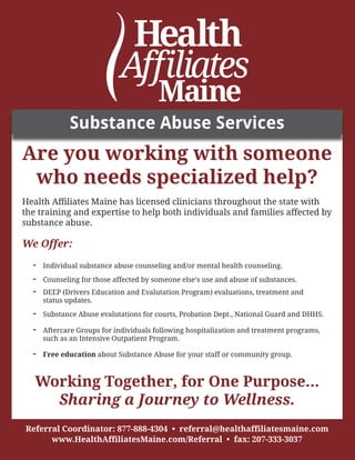 Are you working with someone
who needs specialized help?
 
Health Affiliates Maine has licensed clinicians throughout the state with
the training and expertise to help both individuals and families affected by
substance abuse.
We Offer:
-	 Individual substance abuse counseling and/or mental health counseling.
-	 Counseling for those affected by someone else’s use and abuse of substances.
-	 DEEP (Drivers Education and Evalutation Program) evaluations, treatment and 		
	 status updates.
-	 Substance Abuse evalutations for courts, Probation Dept., National Guard and DHHS.
-	 Aftercare Groups for individuals following hospitalization and treatment programs, 	
	 such as an Intensive Outpatient Program.	 
-	 Free education about Substance Abuse for your staff or community group.
Working Together, for One Purpose...
Sharing a Journey to Wellness.
Referral Coordinator: 877-888-4304 • referral@healthaffiliatesmaine.com
www.HealthAffiliatesMaine.com/Referral • fax: 207-333-3037
Substance Abuse Services
 